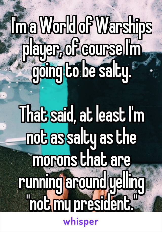 I'm a World of Warships player, of course I'm going to be salty.

That said, at least I'm not as salty as the morons that are running around yelling "not my president."