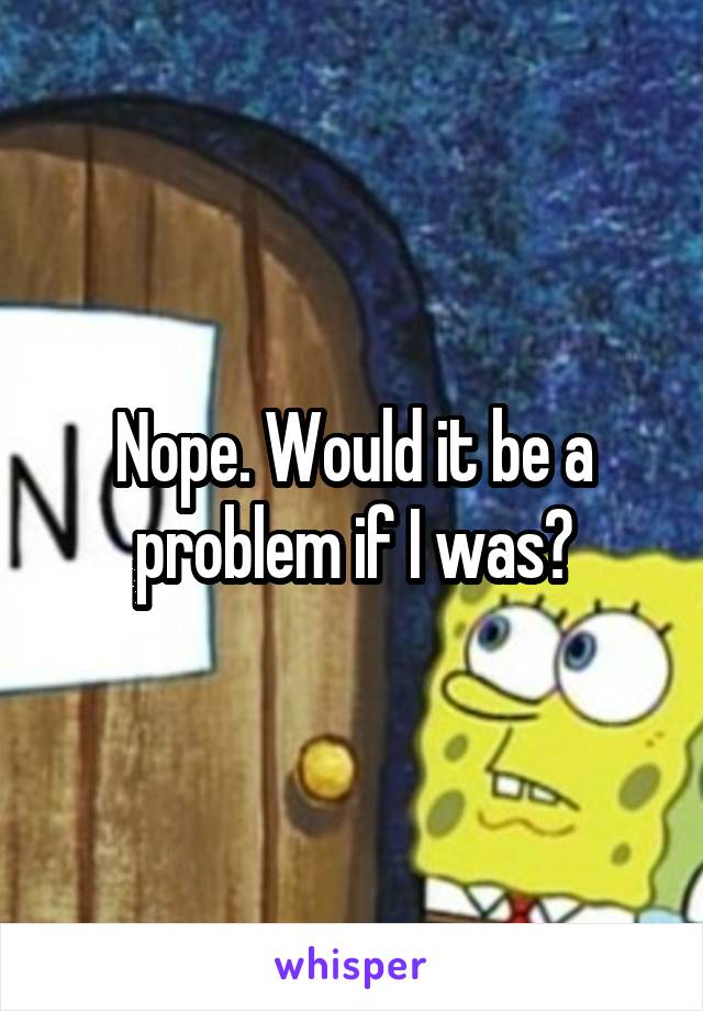 Nope. Would it be a problem if I was?