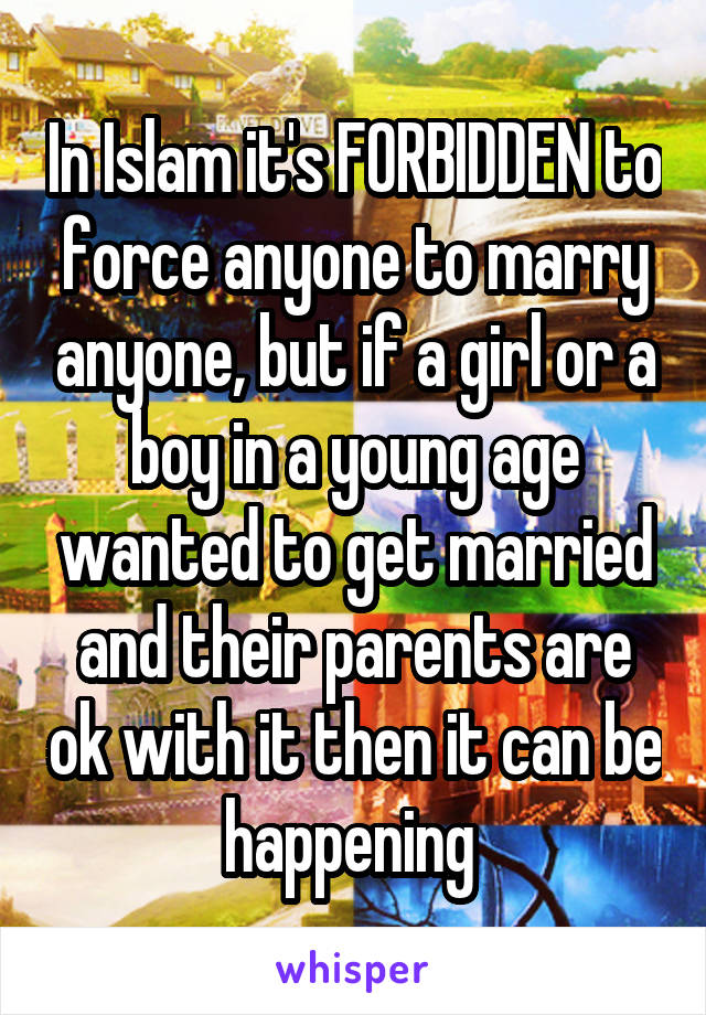 In Islam it's FORBIDDEN to force anyone to marry anyone, but if a girl or a boy in a young age wanted to get married and their parents are ok with it then it can be happening 