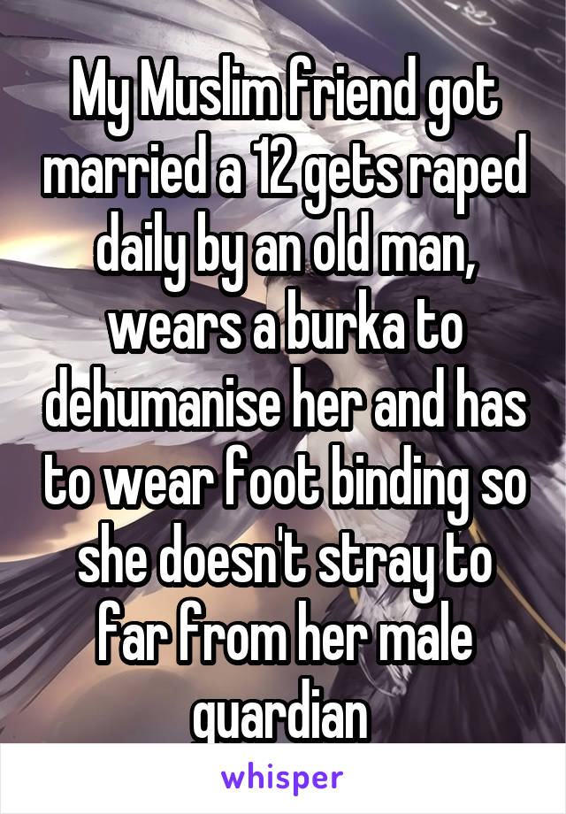 My Muslim friend got married a 12 gets raped daily by an old man, wears a burka to dehumanise her and has to wear foot binding so she doesn't stray to far from her male guardian 