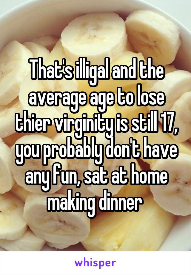 That's illigal and the average age to lose thier virginity is still 17, you probably don't have any fun, sat at home making dinner 