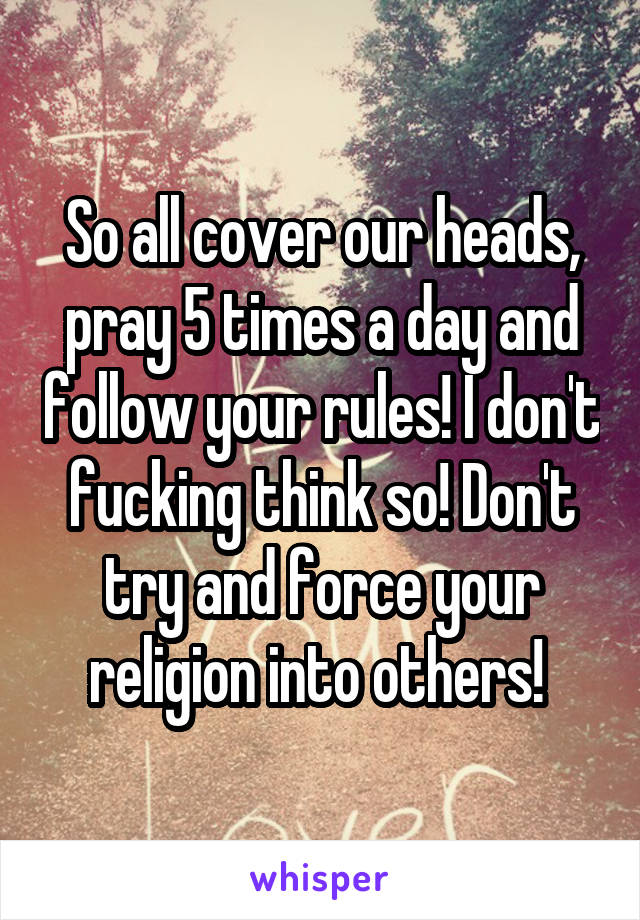 So all cover our heads, pray 5 times a day and follow your rules! I don't fucking think so! Don't try and force your religion into others! 