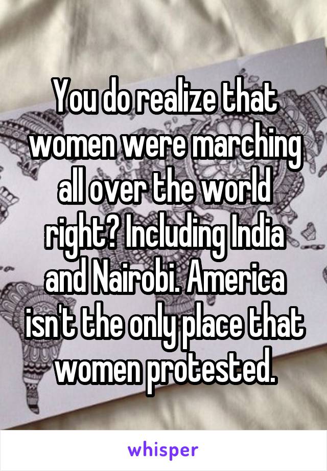 You do realize that women were marching all over the world right? Including India and Nairobi. America isn't the only place that women protested.