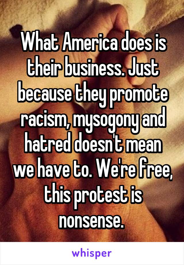 What America does is their business. Just because they promote racism, mysogony and hatred doesn't mean we have to. We're free, this protest is nonsense. 