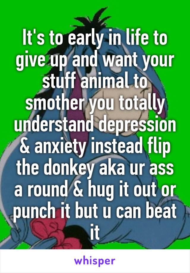 It's to early in life to give up and want your stuff animal to smother you totally understand depression & anxiety instead flip the donkey aka ur ass a round & hug it out or punch it but u can beat it