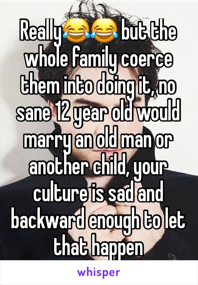 Really😂😂 but the whole family coerce them into doing it, no sane 12 year old would marry an old man or another child, your culture is sad and backward enough to let that happen 