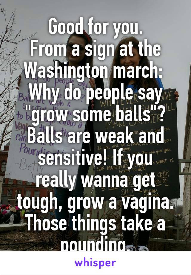 Good for you.
From a sign at the Washington march: 
Why do people say "grow some balls"? Balls are weak and
sensitive! If you really wanna get tough, grow a vagina. Those things take a pounding.