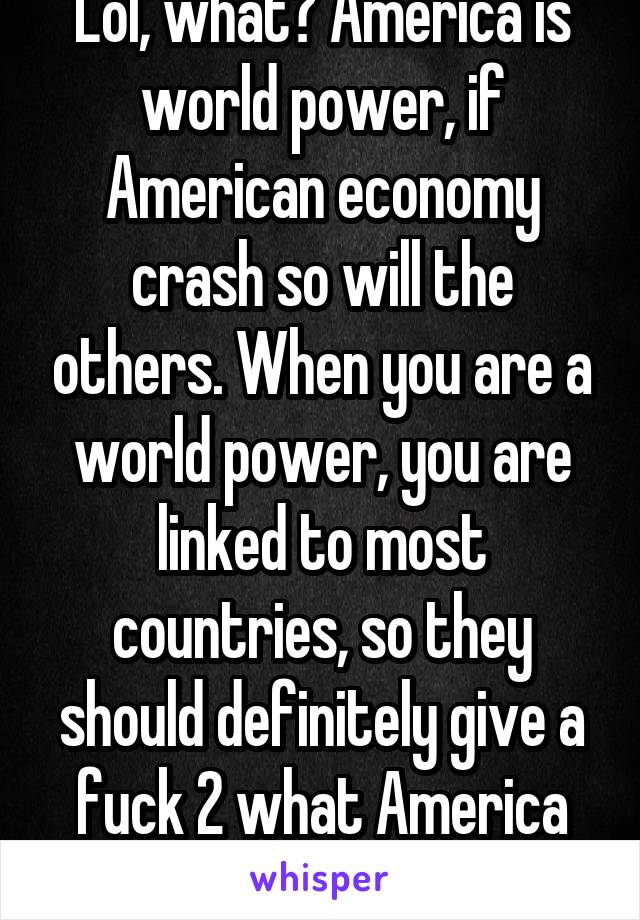 Lol, what? America is world power, if American economy crash so will the others. When you are a world power, you are linked to most countries, so they should definitely give a fuck 2 what America does