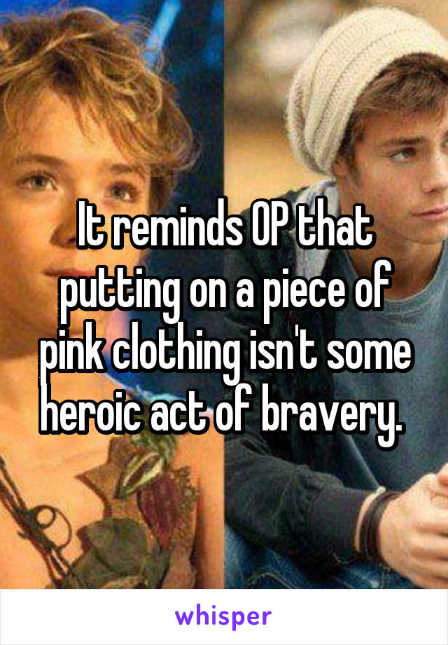 It reminds OP that putting on a piece of pink clothing isn't some heroic act of bravery. 