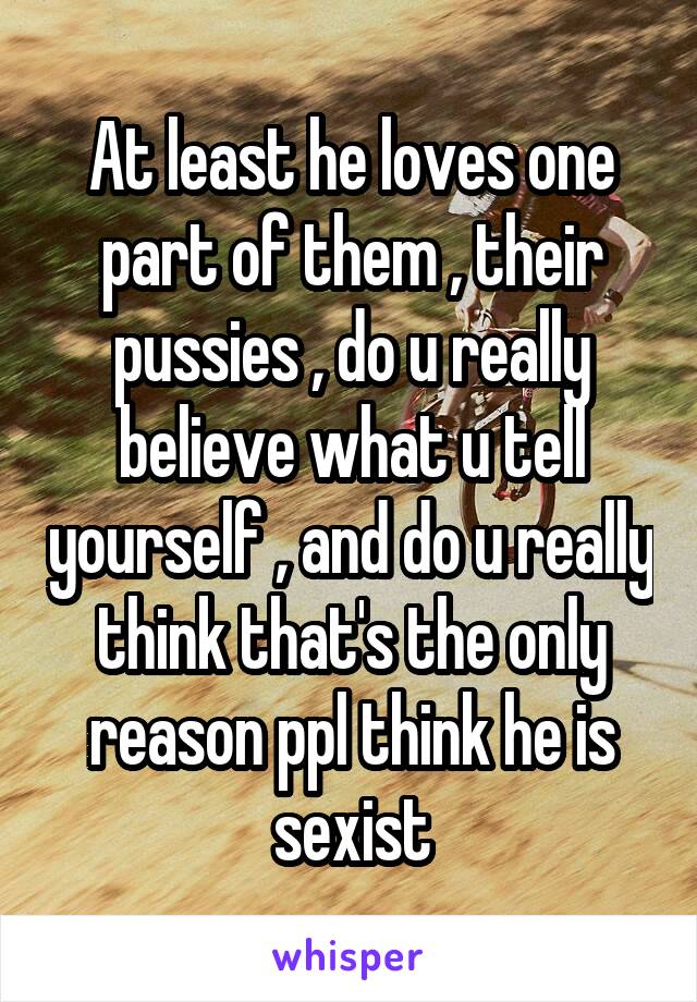 At least he loves one part of them , their pussies , do u really believe what u tell yourself , and do u really think that's the only reason ppl think he is sexist