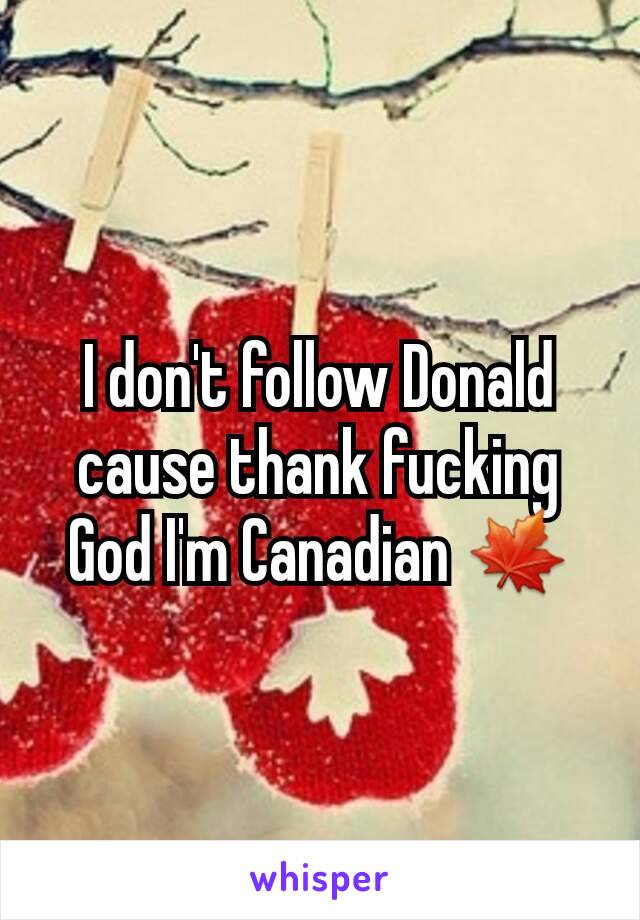 I don't follow Donald cause thank fucking God I'm Canadian 🍁