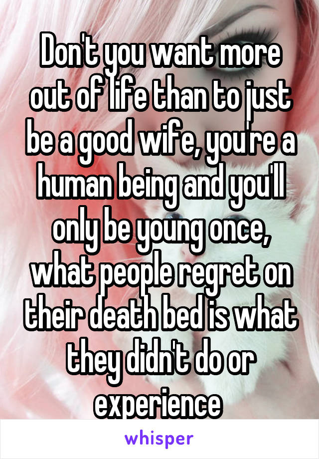 Don't you want more out of life than to just be a good wife, you're a human being and you'll only be young once, what people regret on their death bed is what they didn't do or experience 