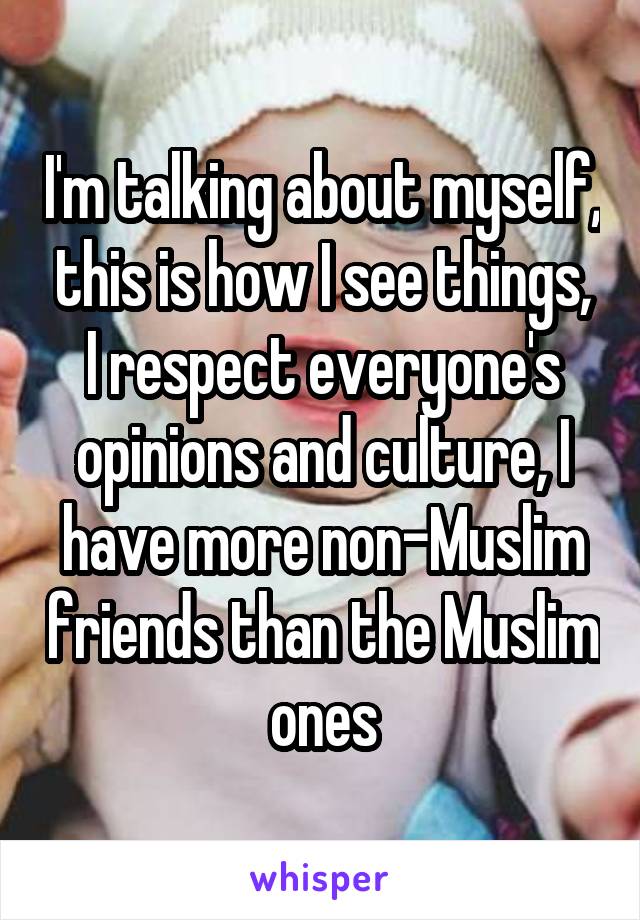 I'm talking about myself, this is how I see things, I respect everyone's opinions and culture, I have more non-Muslim friends than the Muslim ones