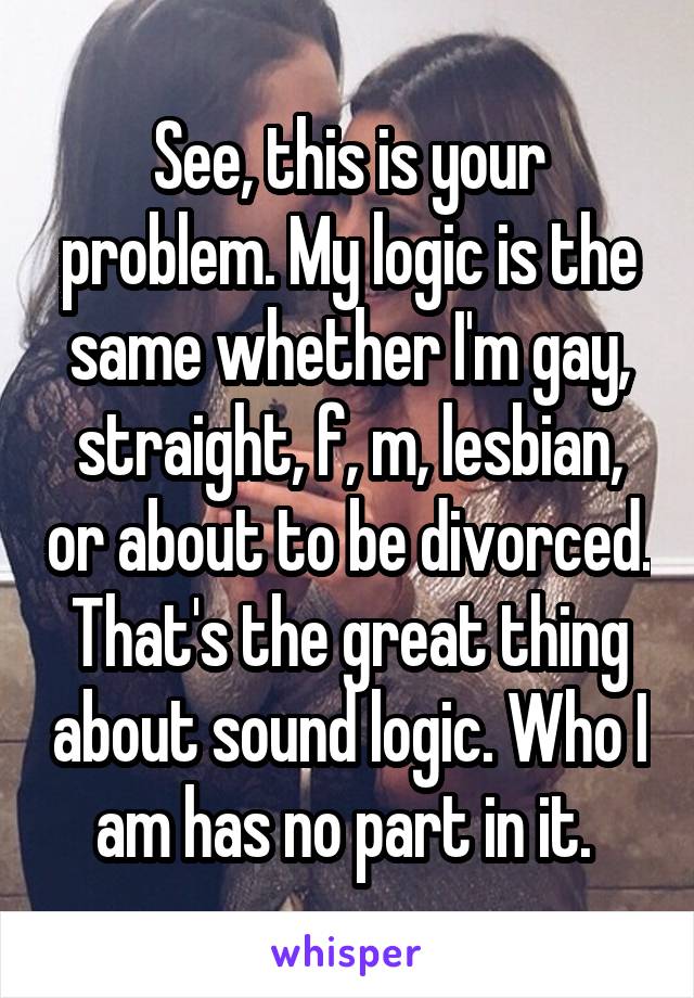 See, this is your problem. My logic is the same whether I'm gay, straight, f, m, lesbian, or about to be divorced. That's the great thing about sound logic. Who I am has no part in it. 