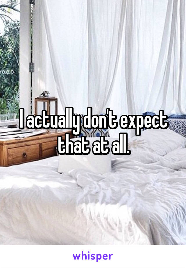 I actually don't expect that at all.