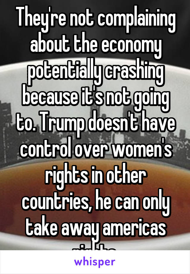 They're not complaining about the economy potentially crashing because it's not going to. Trump doesn't have control over women's rights in other countries, he can only take away americas rights.