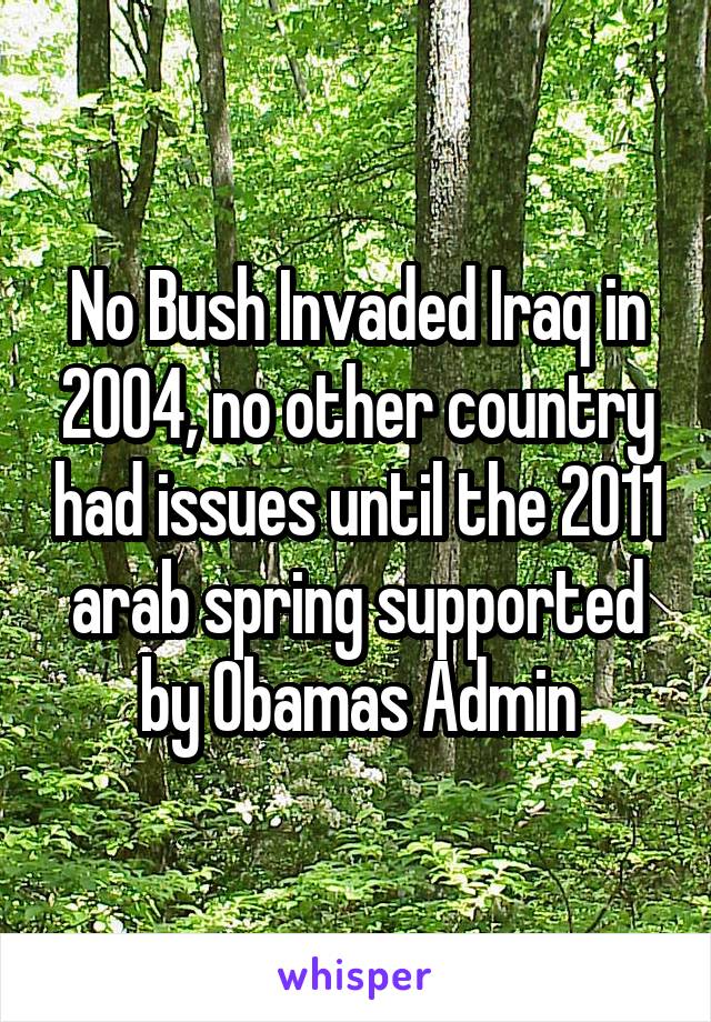 No Bush Invaded Iraq in 2004, no other country had issues until the 2011 arab spring supported by Obamas Admin