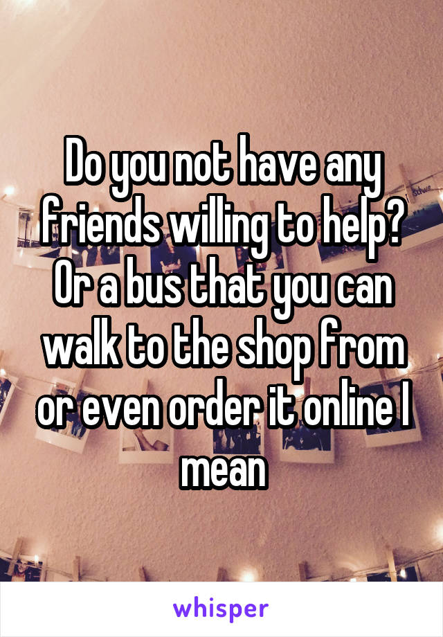 Do you not have any friends willing to help? Or a bus that you can walk to the shop from or even order it online I mean