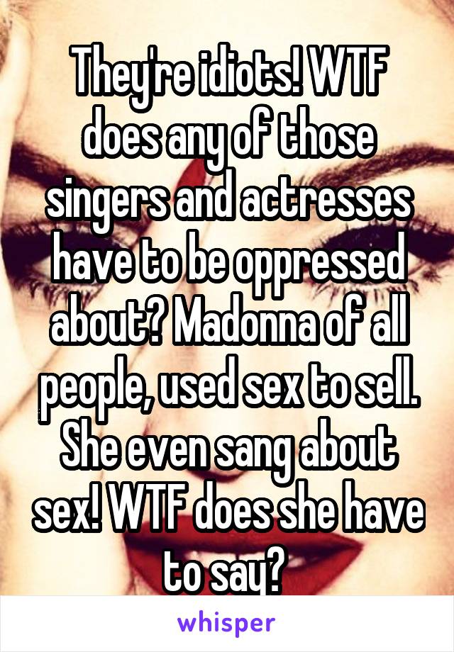 They're idiots! WTF does any of those singers and actresses have to be oppressed about? Madonna of all people, used sex to sell. She even sang about sex! WTF does she have to say? 