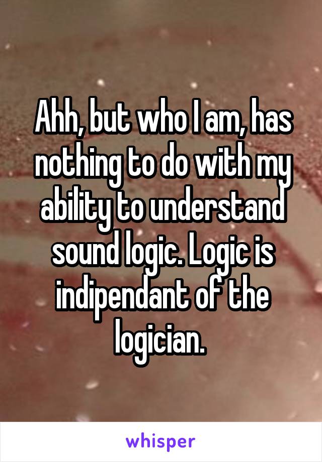 Ahh, but who I am, has nothing to do with my ability to understand sound logic. Logic is indipendant of the logician. 