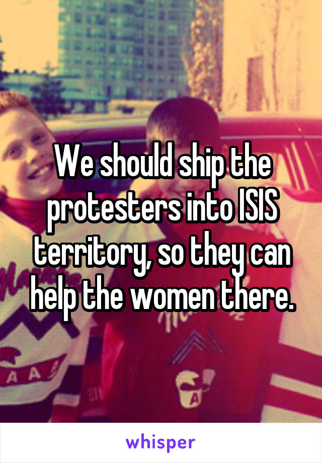 We should ship the protesters into ISIS territory, so they can help the women there.