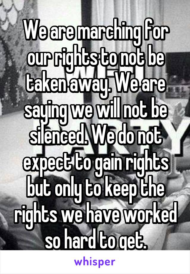 We are marching for our rights to not be taken away. We are saying we will not be silenced. We do not expect to gain rights but only to keep the rights we have worked so hard to get.