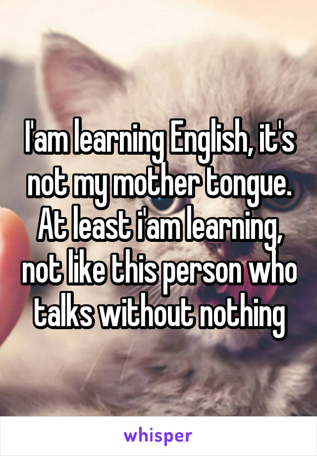 I'am learning English, it's not my mother tongue. At least i'am learning, not like this person who talks without nothing