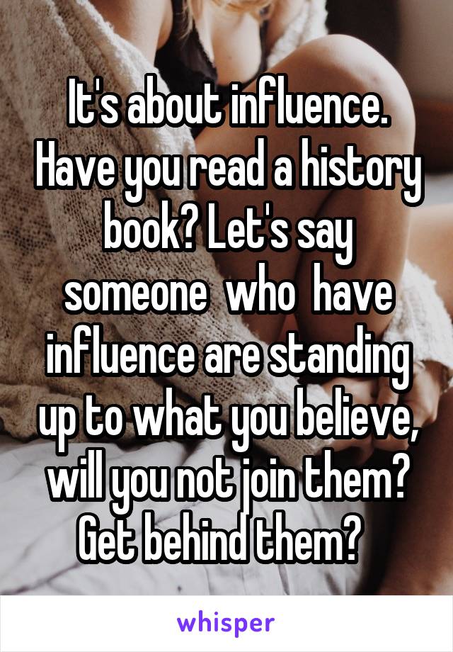 It's about influence. Have you read a history book? Let's say someone  who  have influence are standing up to what you believe, will you not join them? Get behind them?  