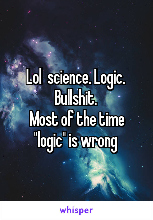 Lol  science. Logic.  Bullshit. 
Most of the time "logic" is wrong 