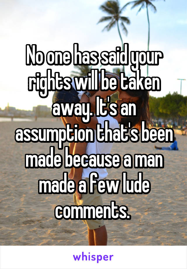 No one has said your rights will be taken away. It's an assumption that's been made because a man made a few lude comments. 