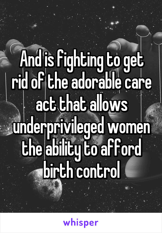 And is fighting to get rid of the adorable care act that allows underprivileged women the ability to afford birth control