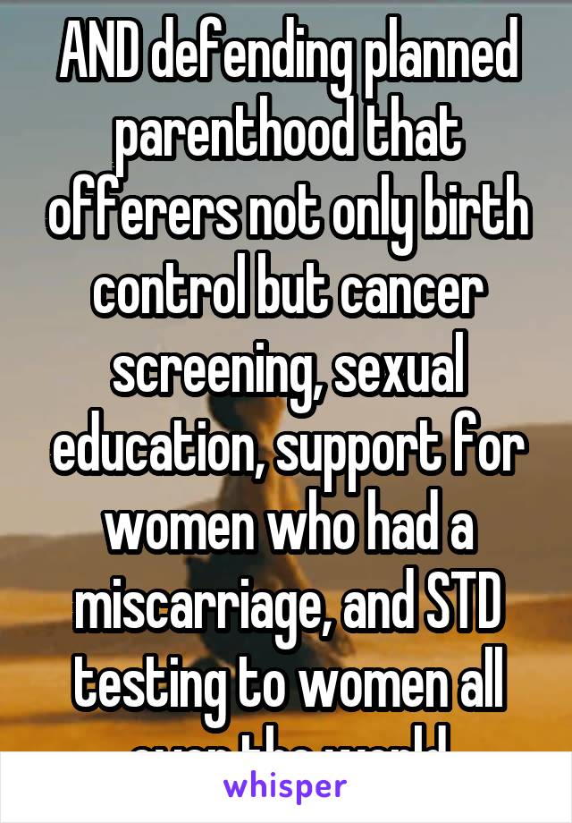 AND defending planned parenthood that offerers not only birth control but cancer screening, sexual education, support for women who had a miscarriage, and STD testing to women all over the world