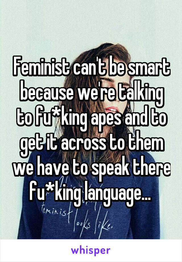 Feminist can't be smart because we're talking to fu*king apes and to get it across to them we have to speak there fu*king language... 