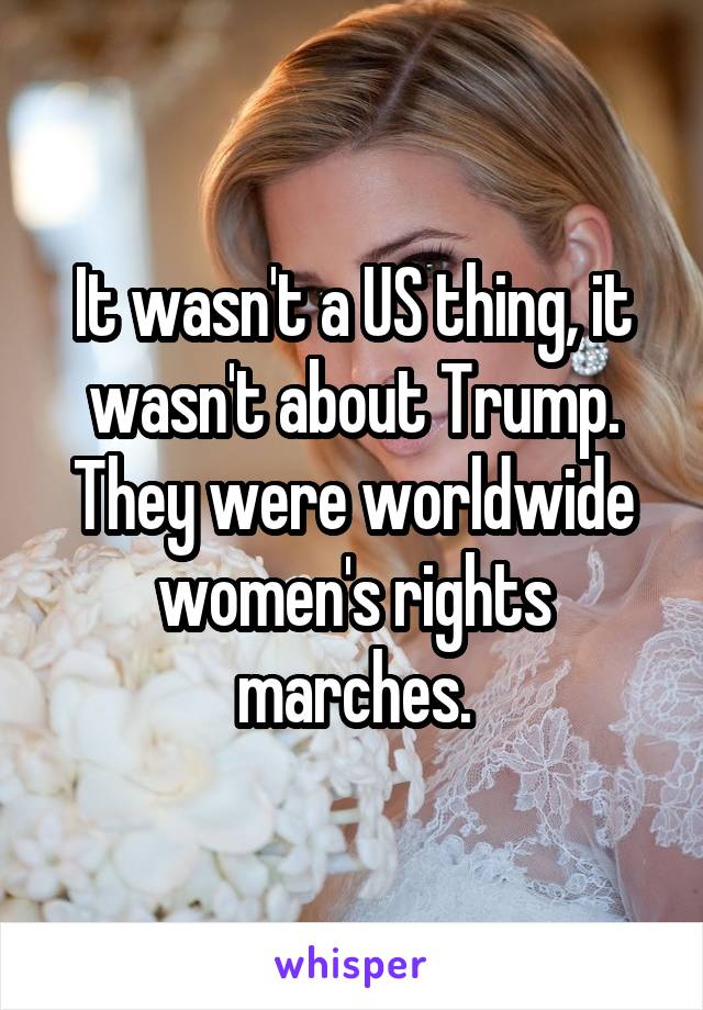 It wasn't a US thing, it wasn't about Trump. They were worldwide women's rights marches.