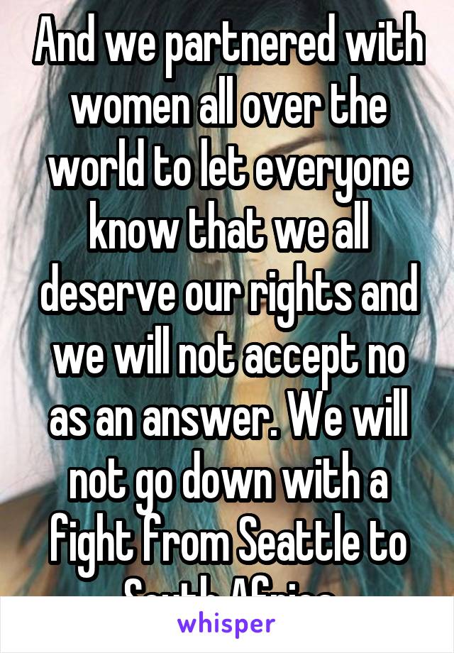 And we partnered with women all over the world to let everyone know that we all deserve our rights and we will not accept no as an answer. We will not go down with a fight from Seattle to South Africa