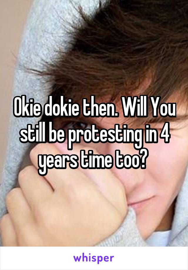 Okie dokie then. Will You still be protesting in 4 years time too? 