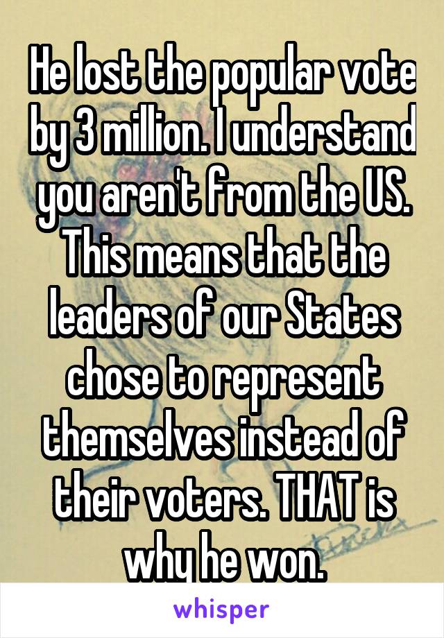 He lost the popular vote by 3 million. I understand you aren't from the US. This means that the leaders of our States chose to represent themselves instead of their voters. THAT is why he won.