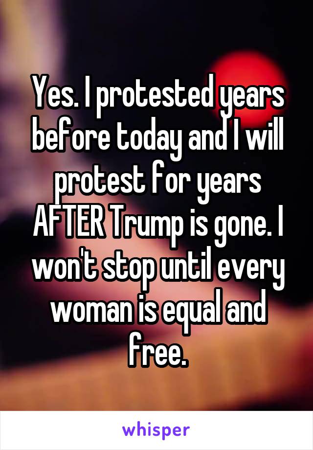 Yes. I protested years before today and I will protest for years AFTER Trump is gone. I won't stop until every woman is equal and free.