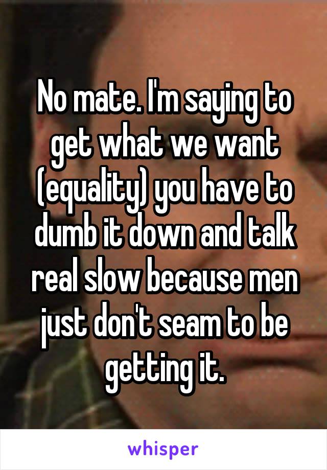 No mate. I'm saying to get what we want (equality) you have to dumb it down and talk real slow because men just don't seam to be getting it.