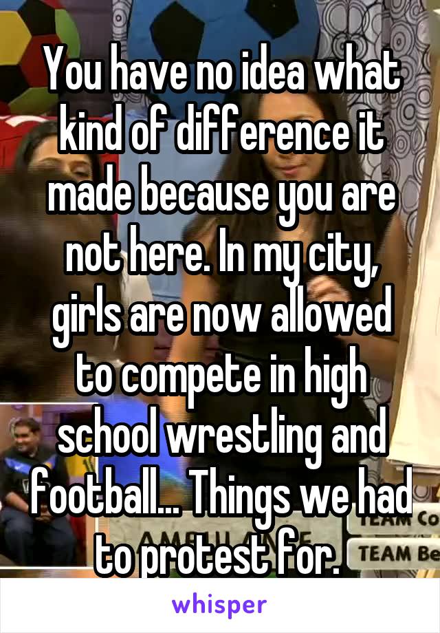 You have no idea what kind of difference it made because you are not here. In my city, girls are now allowed to compete in high school wrestling and football... Things we had to protest for. 