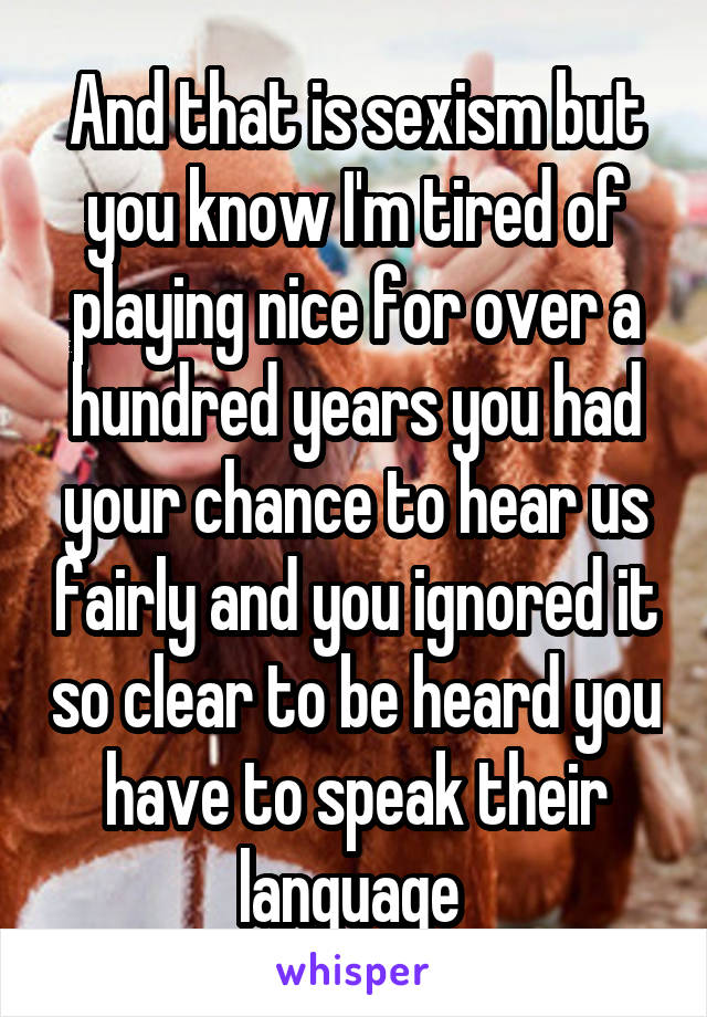 And that is sexism but you know I'm tired of playing nice for over a hundred years you had your chance to hear us fairly and you ignored it so clear to be heard you have to speak their language 