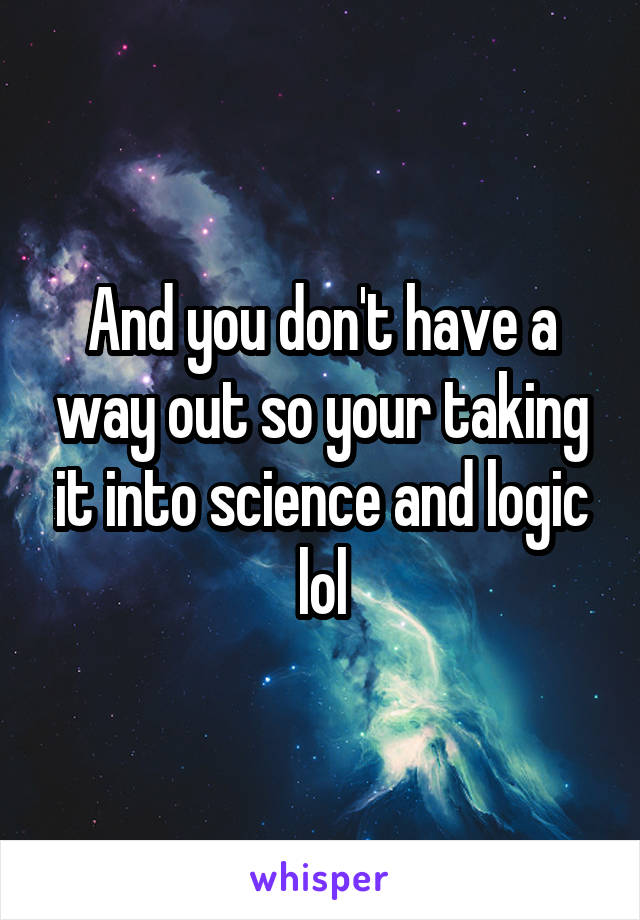 And you don't have a way out so your taking it into science and logic lol