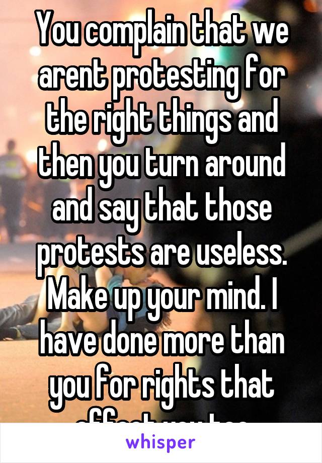 You complain that we arent protesting for the right things and then you turn around and say that those protests are useless. Make up your mind. I have done more than you for rights that effect you too