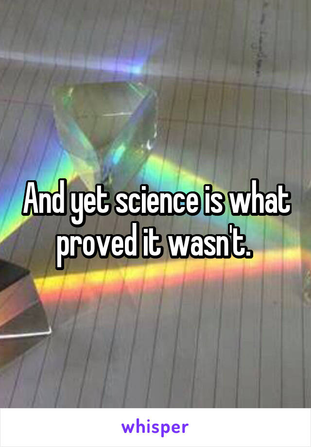 And yet science is what proved it wasn't. 