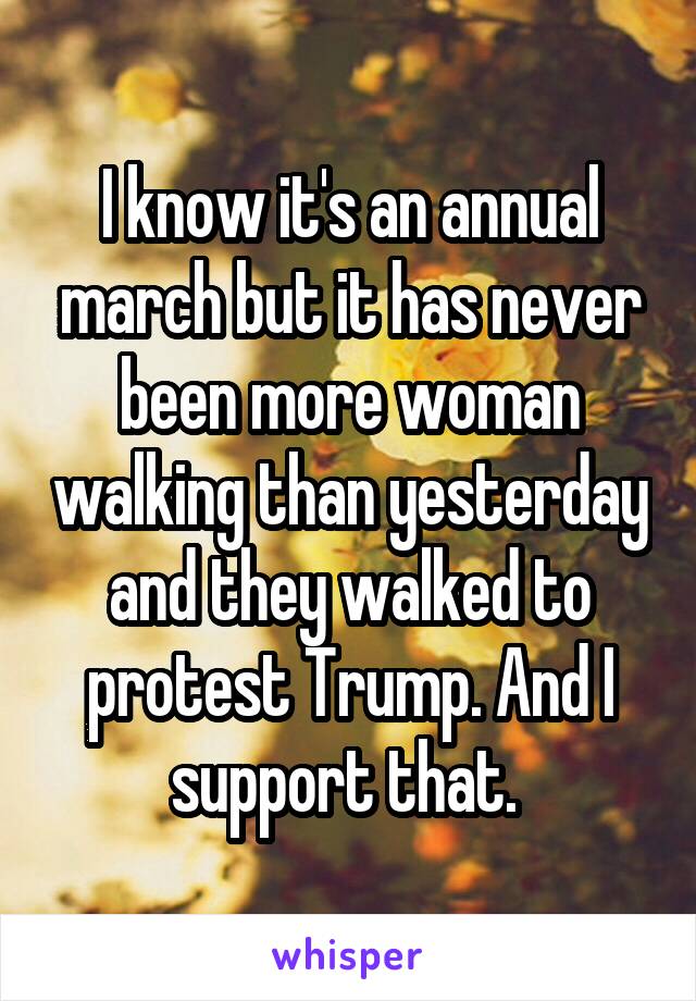 I know it's an annual march but it has never been more woman walking than yesterday and they walked to protest Trump. And I support that. 