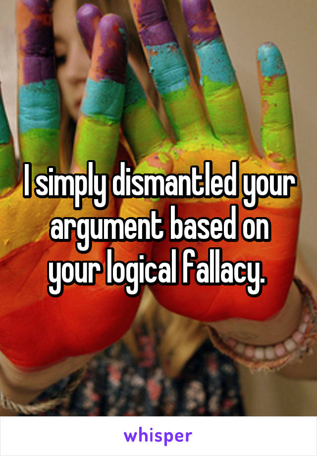 I simply dismantled your argument based on your logical fallacy. 