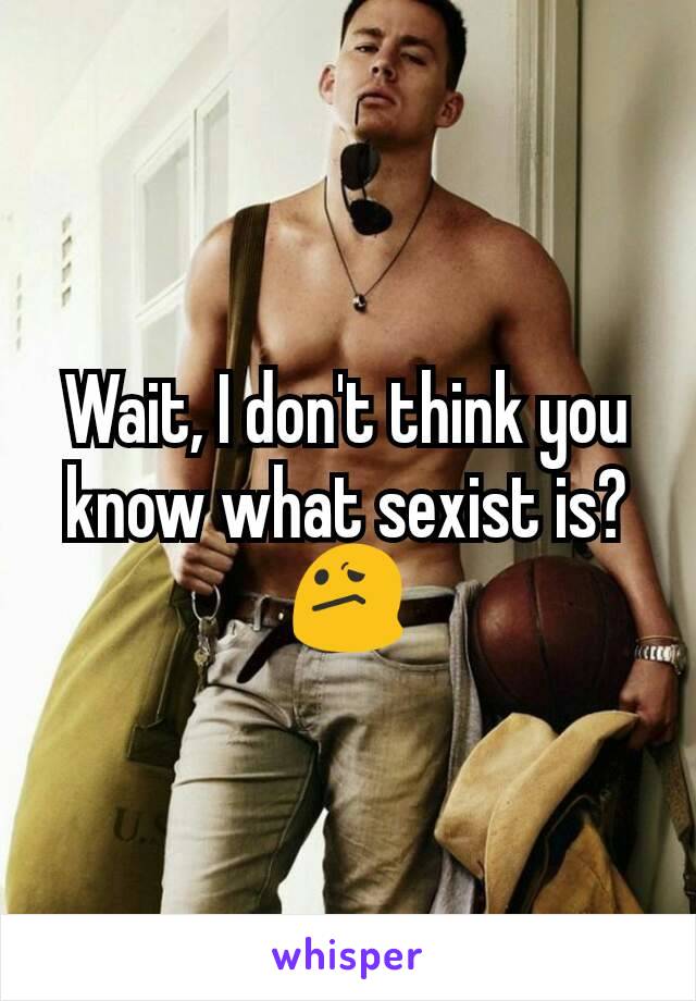 Wait, I don't think you know what sexist is? 😕