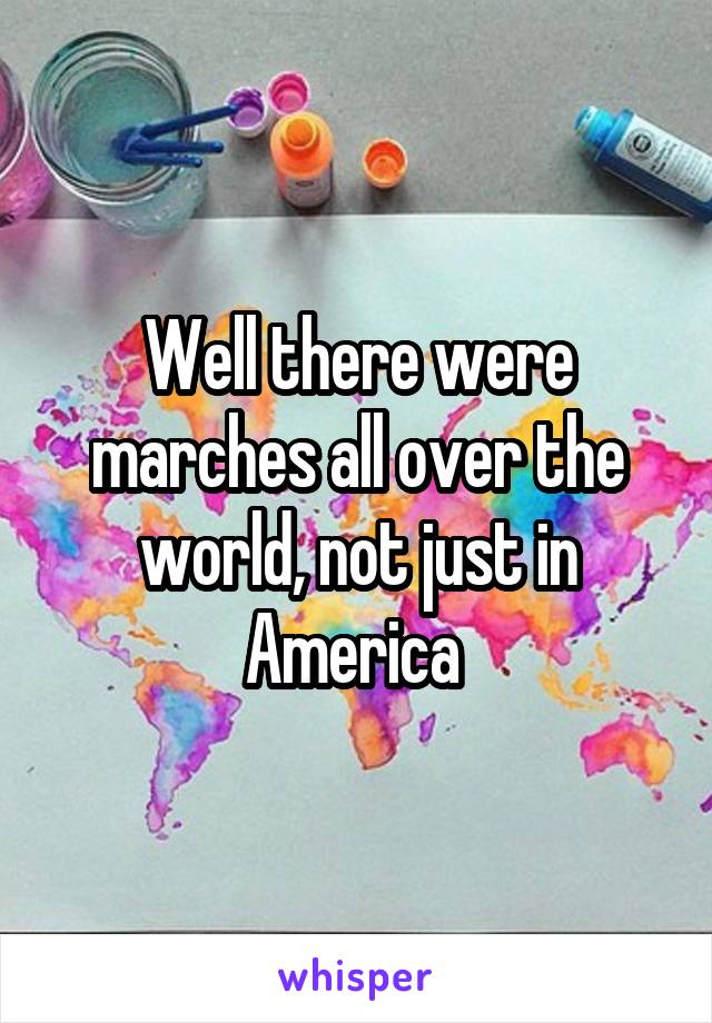 Well there were marches all over the world, not just in America 