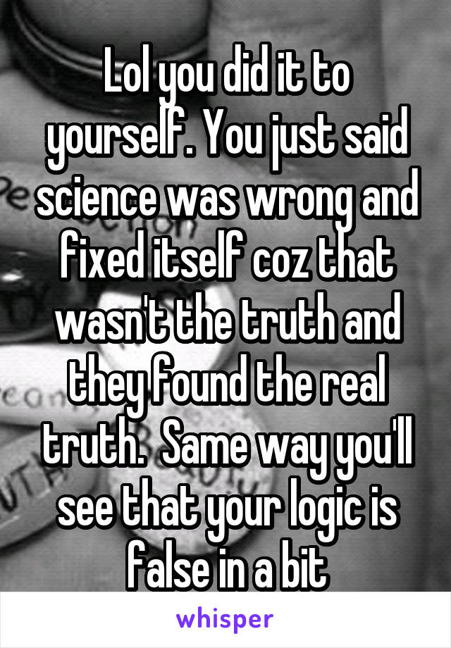 Lol you did it to yourself. You just said science was wrong and fixed itself coz that wasn't the truth and they found the real truth.  Same way you'll see that your logic is false in a bit