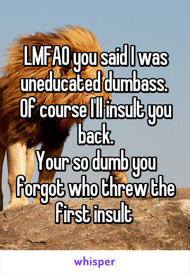 LMFAO you said I was uneducated dumbass. 
Of course I'll insult you back.
Your so dumb you forgot who threw the first insult 